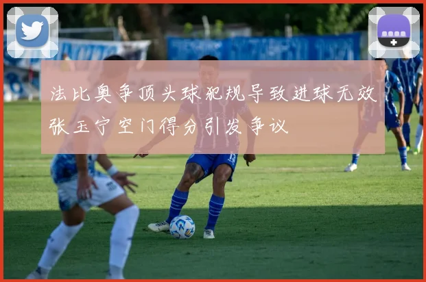 法比奥争顶头球犯规导致进球无效张玉宁空门得分引发争议