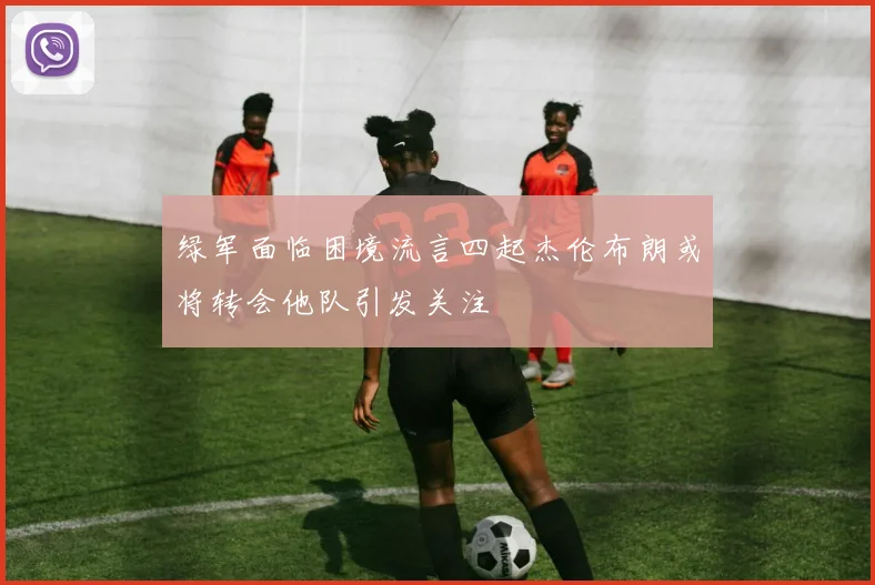 绿军面临困境流言四起杰伦布朗或将转会他队引发关注