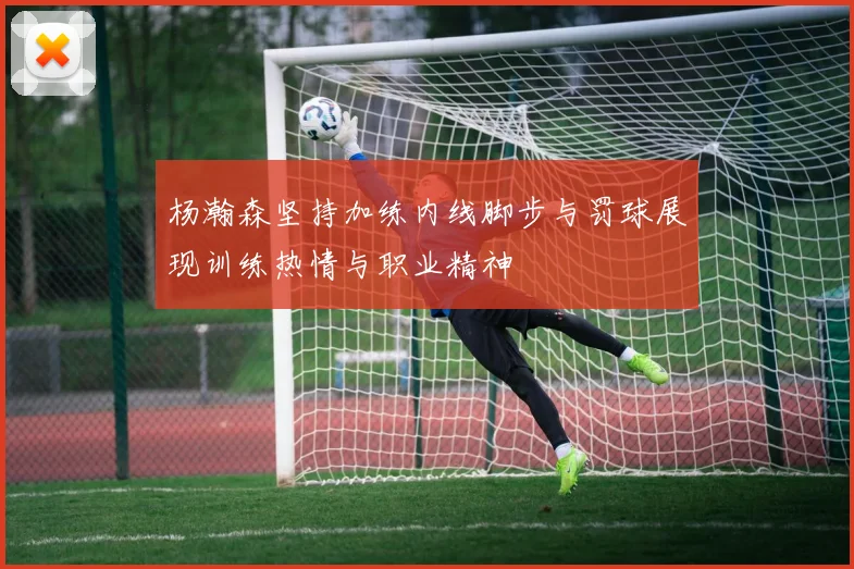 杨瀚森坚持加练内线脚步与罚球展现训练热情与职业精神