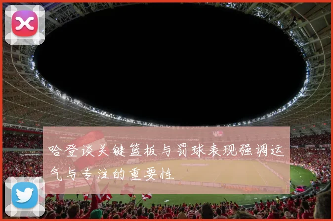 哈登谈关键篮板与罚球表现强调运气与专注的重要性