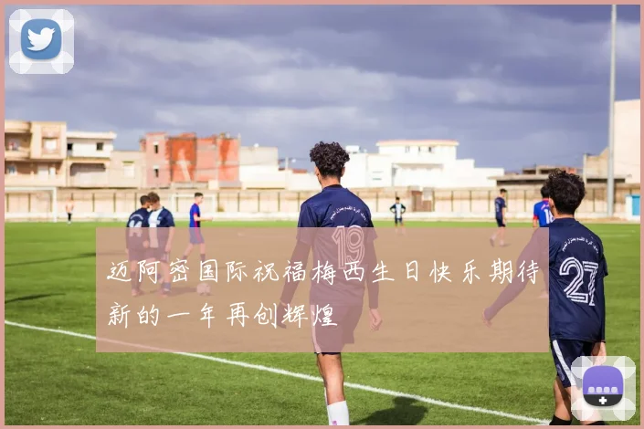 迈阿密国际祝福梅西生日快乐期待新的一年再创辉煌
