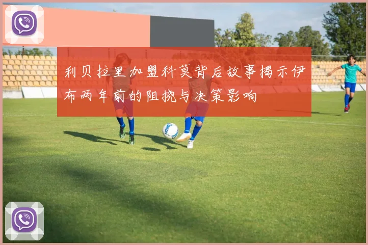 利贝拉里加盟科莫背后故事揭示伊布两年前的阻挠与决策影响
