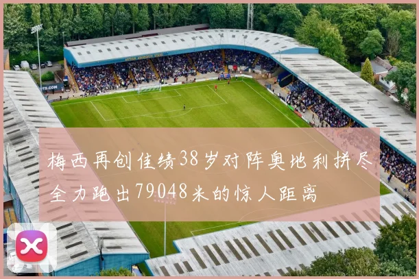 梅西再创佳绩38岁对阵奥地利拼尽全力跑出79048米的惊人距离
