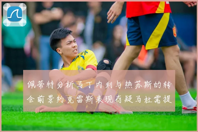 佩蒂特分析马丁内利与热苏斯的转会前景约克雷斯表现存疑马杜需提升才能留队