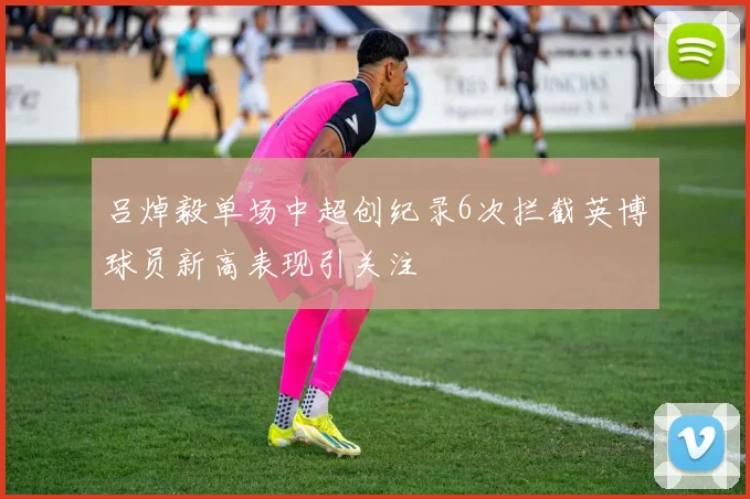 吕焯毅单场中超创纪录6次拦截英博球员新高表现引关注