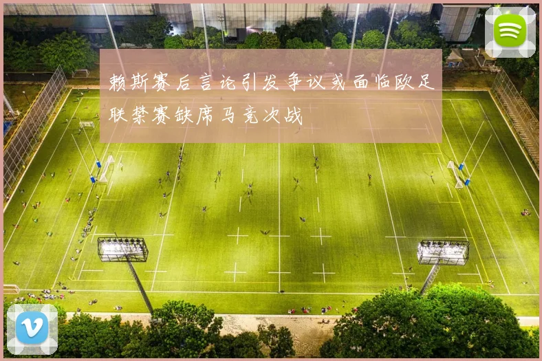 赖斯赛后言论引发争议或面临欧足联禁赛缺席马竞次战