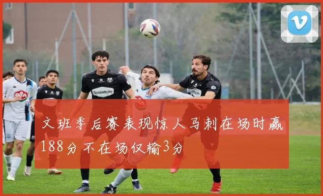 文班季后赛表现惊人马刺在场时赢188分不在场仅输3分