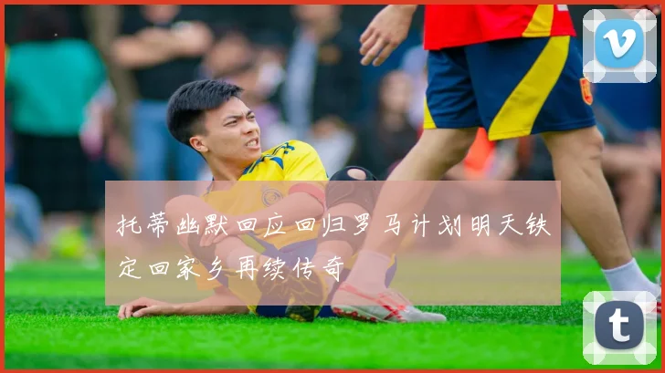 托蒂幽默回应回归罗马计划明天铁定回家乡再续传奇