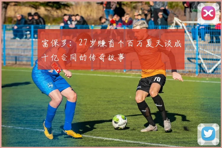 富保罗：27岁赚首个百万夏天谈成十亿合同的传奇故事
