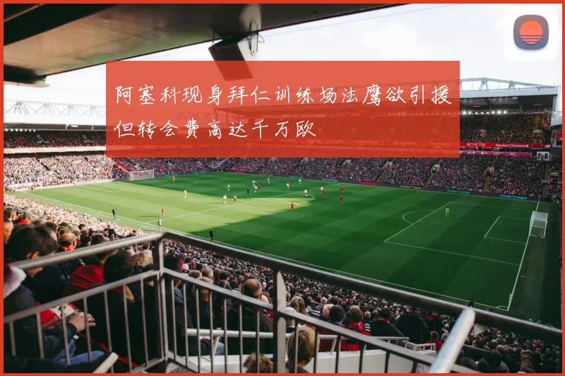 阿塞科现身拜仁训练场法鹰欲引援但转会费高达千万欧