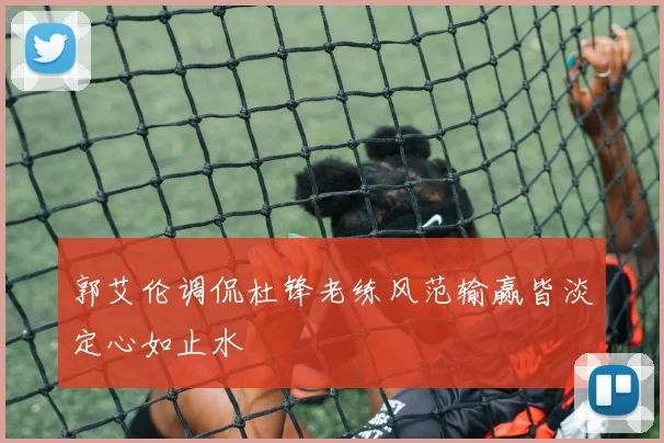 郭艾伦调侃杜锋老练风范输赢皆淡定心如止水