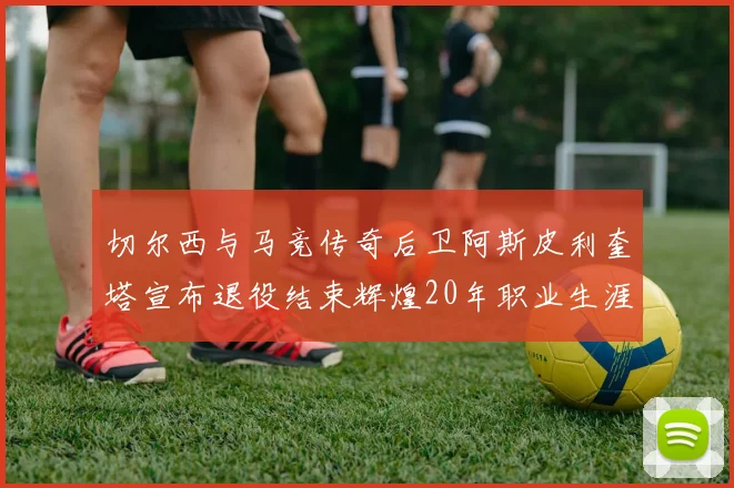 切尔西与马竞传奇后卫阿斯皮利奎塔宣布退役结束辉煌20年职业生涯